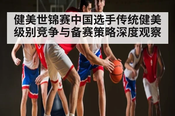 健美世锦赛中国选手传统健美级别竞争与备赛策略深度观察